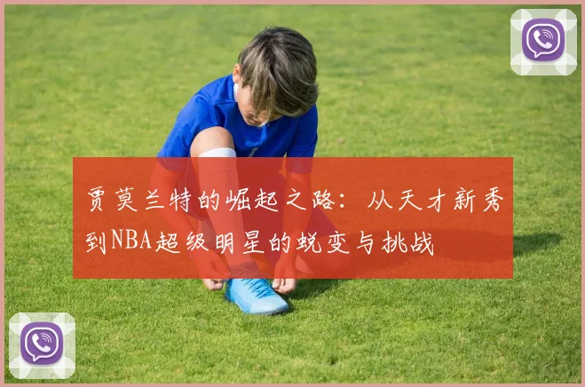 贾莫兰特的崛起之路：从天才新秀到NBA超级明星的蜕变与挑战