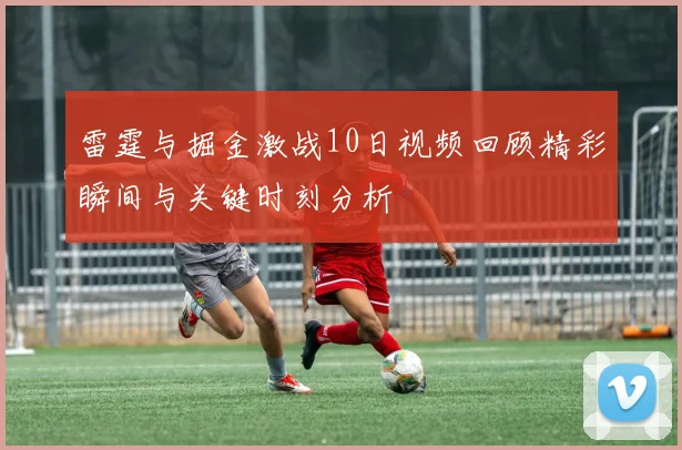 雷霆与掘金激战10日视频回顾精彩瞬间与关键时刻分析